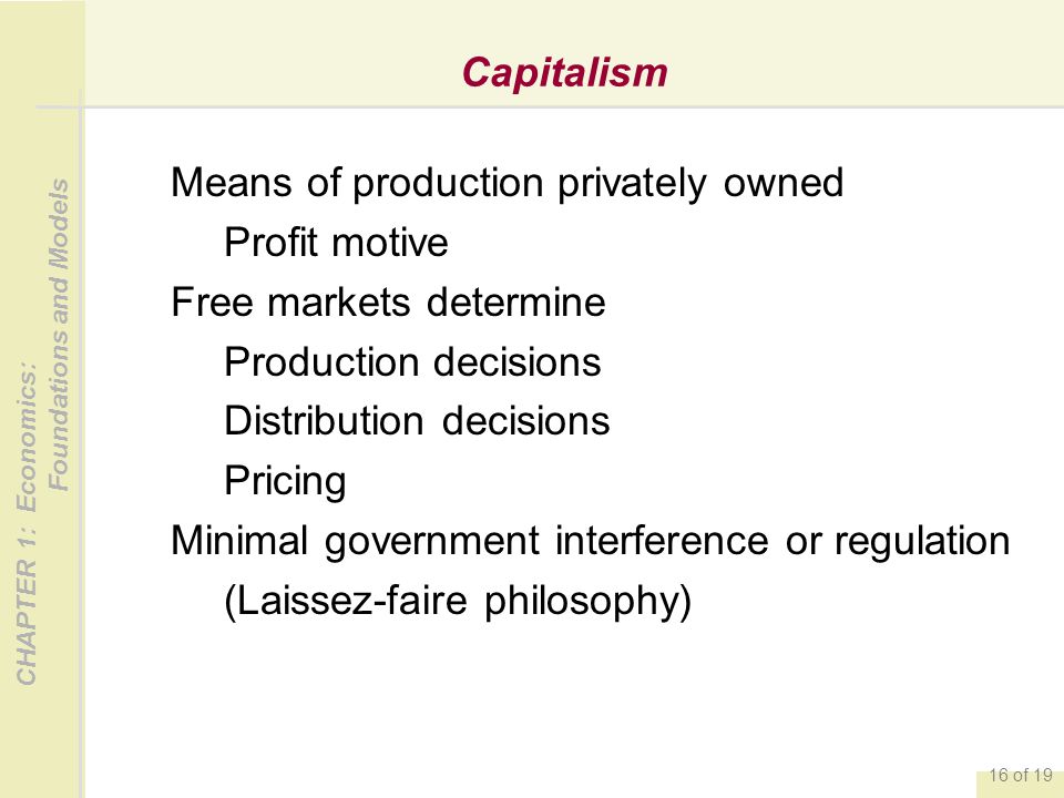 CHAPTER 1: Economics: Foundations and Models 16 of 19 Capitalism Means of production privately owned Profit motive Free markets determine Production decisions Distribution decisions Pricing Minimal government interference or regulation (Laissez-faire philosophy)