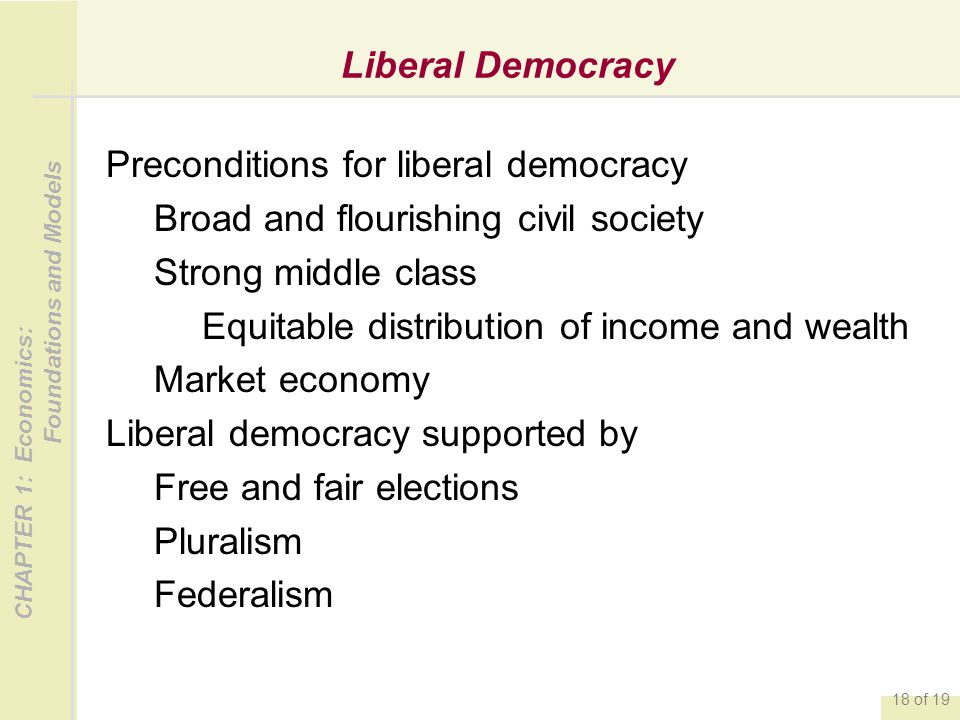 CHAPTER 1: Economics: Foundations and Models 18 of 19 Liberal Democracy Preconditions for liberal democracy Broad and flourishing civil society Strong middle class Equitable distribution of income and wealth Market economy Liberal democracy supported by Free and fair elections Pluralism Federalism