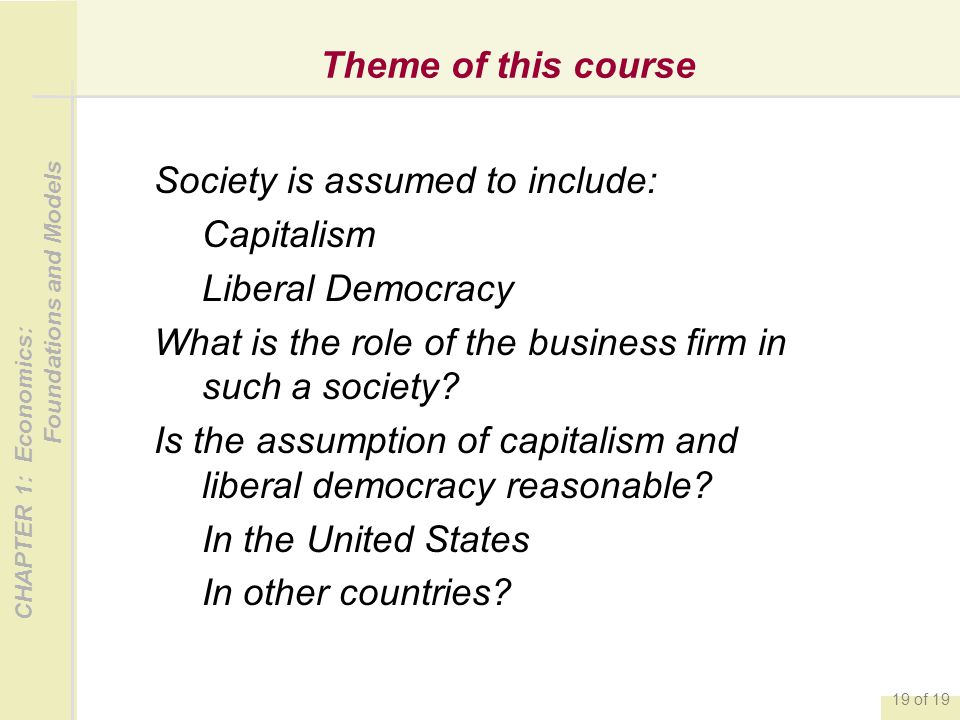 CHAPTER 1: Economics: Foundations and Models 19 of 19 Theme of this course Society is assumed to include: Capitalism Liberal Democracy What is the role of the business firm in such a society.