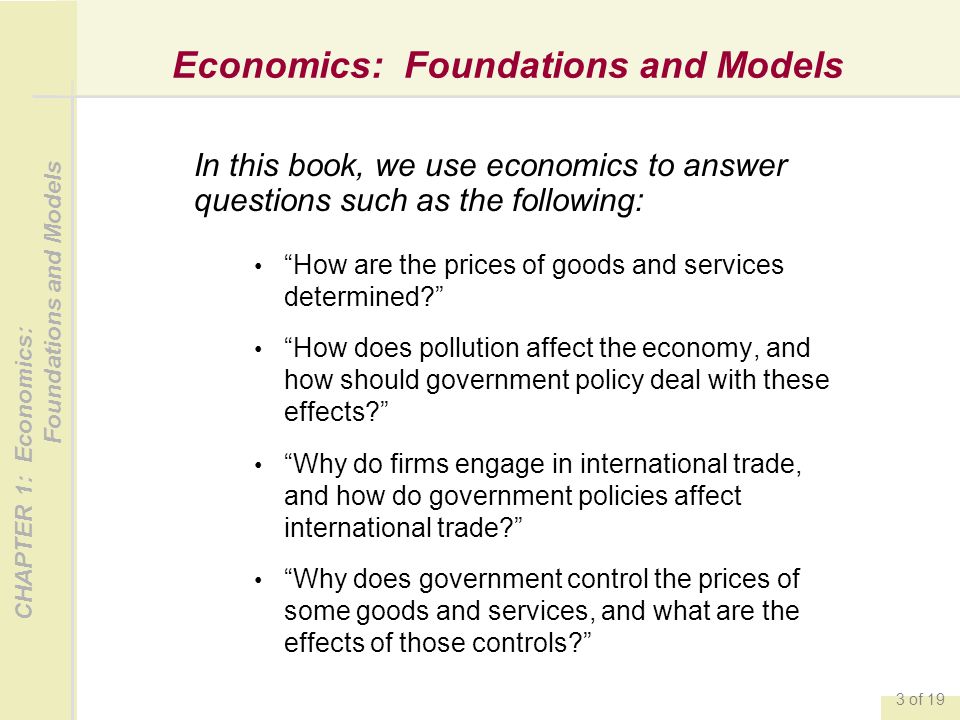 CHAPTER 1: Economics: Foundations and Models 3 of 19 Economics: Foundations and Models In this book, we use economics to answer questions such as the following: How are the prices of goods and services determined How does pollution affect the economy, and how should government policy deal with these effects Why do firms engage in international trade, and how do government policies affect international trade Why does government control the prices of some goods and services, and what are the effects of those controls