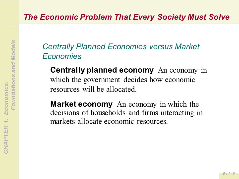CHAPTER 1: Economics: Foundations and Models 8 of 19 The Economic Problem That Every Society Must Solve Centrally planned economy An economy in which the government decides how economic resources will be allocated.
