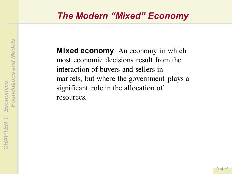 CHAPTER 1: Economics: Foundations and Models 9 of 19 The Modern Mixed Economy Mixed economy An economy in which most economic decisions result from the interaction of buyers and sellers in markets, but where the government plays a significant role in the allocation of resources.