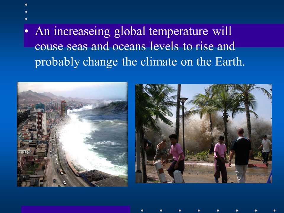 An increaseing global temperature will couse seas and oceans levels to rise and probably change the climate on the Earth.