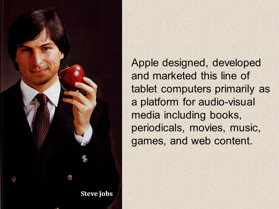 Steve Jobs Apple designed, developed and marketed this line of tablet computers primarily as a platform for audio-visual media including books, periodicals, movies, music, games, and web content.