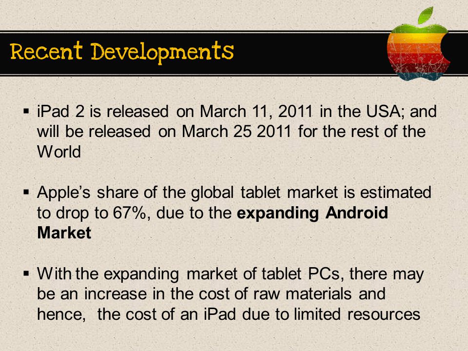  iPad 2 is released on March 11, 2011 in the USA; and will be released on March for the rest of the World  Apple’s share of the global tablet market is estimated to drop to 67%, due to the expanding Android Market  With the expanding market of tablet PCs, there may be an increase in the cost of raw materials and hence, the cost of an iPad due to limited resources