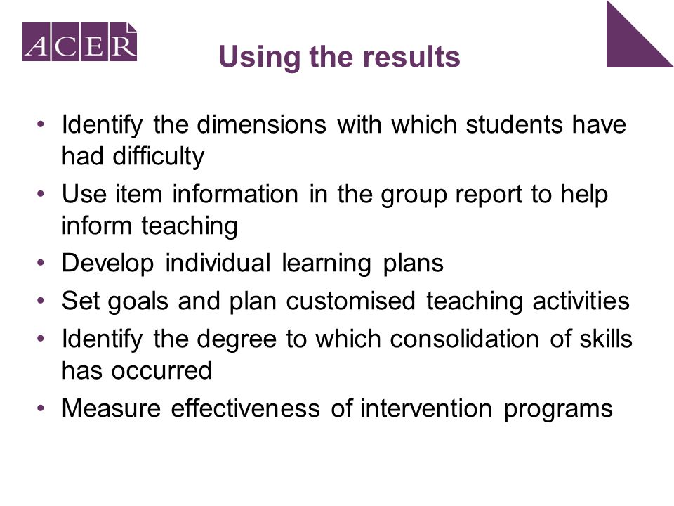 Using the results Identify the dimensions with which students have had difficulty Use item information in the group report to help inform teaching Develop individual learning plans Set goals and plan customised teaching activities Identify the degree to which consolidation of skills has occurred Measure effectiveness of intervention programs