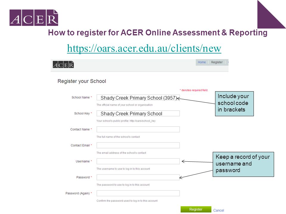How to register for ACER Online Assessment & Reporting Shady Creek Primary School (3957) Shady Creek Primary School Include your school code in brackets Keep a record of your username and password