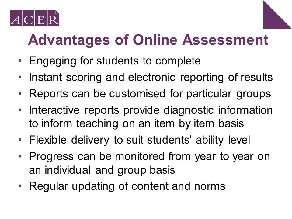 Advantages of Online Assessment Engaging for students to complete Instant scoring and electronic reporting of results Reports can be customised for particular groups Interactive reports provide diagnostic information to inform teaching on an item by item basis Flexible delivery to suit students’ ability level Progress can be monitored from year to year on an individual and group basis Regular updating of content and norms