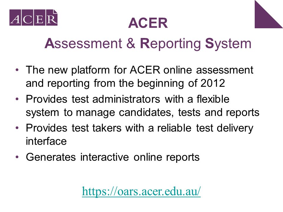 The new platform for ACER online assessment and reporting from the beginning of 2012 Provides test administrators with a flexible system to manage candidates, tests and reports Provides test takers with a reliable test delivery interface Generates interactive online reports ACER Assessment & Reporting System