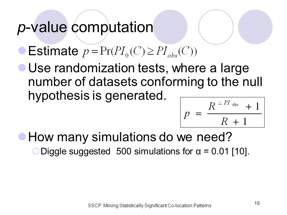SSCP: Mining Statistically Significant Co-location Patterns 18 p-value computation Estimate Use randomization tests, where a large number of datasets conforming to the null hypothesis is generated.