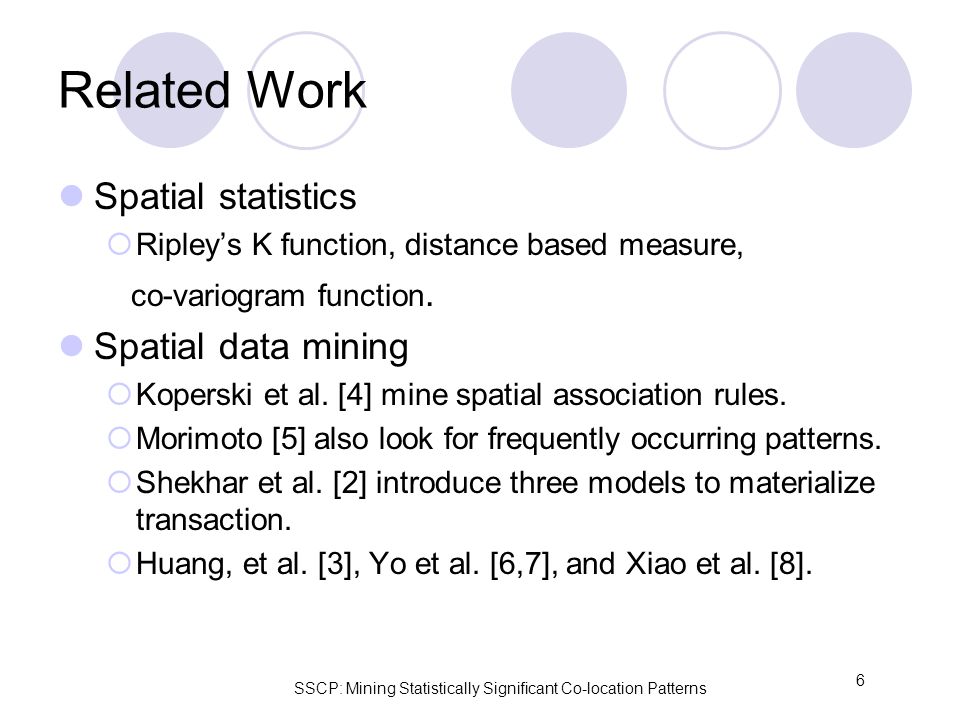 SSCP: Mining Statistically Significant Co-location Patterns 6 Related Work Spatial statistics  Ripley’s K function, distance based measure, co-variogram function.