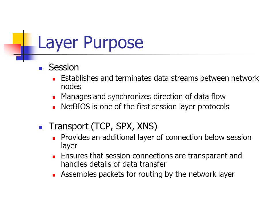 Layer Purpose Session Establishes and terminates data streams between network nodes Manages and synchronizes direction of data flow NetBIOS is one of the first session layer protocols Transport (TCP, SPX, XNS) Provides an additional layer of connection below session layer Ensures that session connections are transparent and handles details of data transfer Assembles packets for routing by the network layer