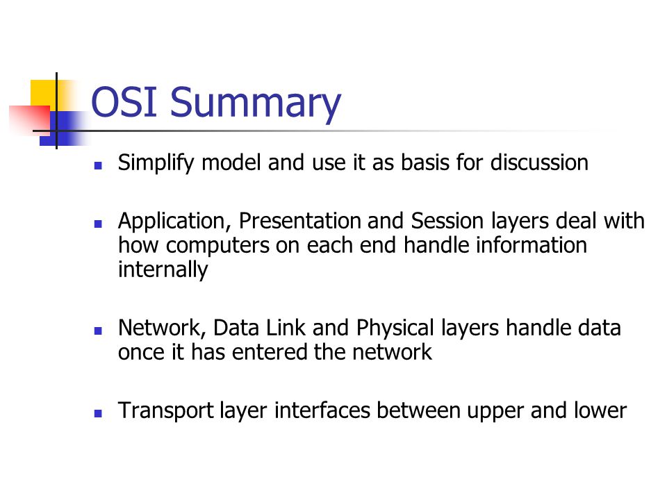 OSI Summary Simplify model and use it as basis for discussion Application, Presentation and Session layers deal with how computers on each end handle information internally Network, Data Link and Physical layers handle data once it has entered the network Transport layer interfaces between upper and lower