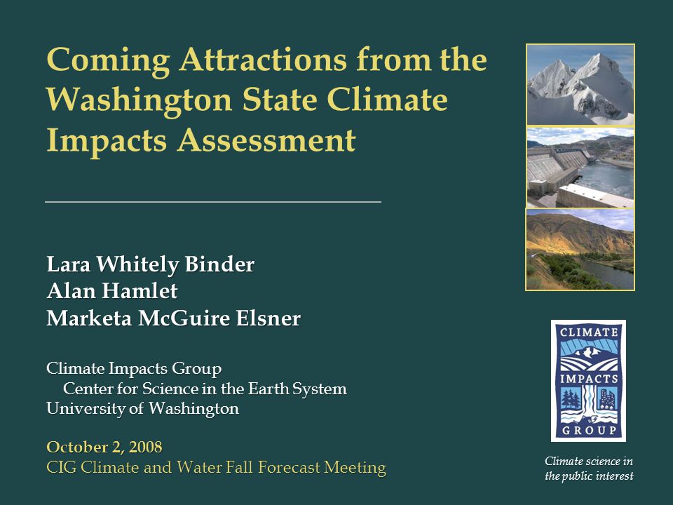 Coming Attractions from the Washington State Climate Impacts Assessment Lara Whitely Binder Alan Hamlet Marketa McGuire Elsner Climate Impacts Group Center for Science in the Earth System Center for Science in the Earth System University of Washington October 2, 2008 CIG Climate and Water Fall Forecast Meeting Climate science in the public interest