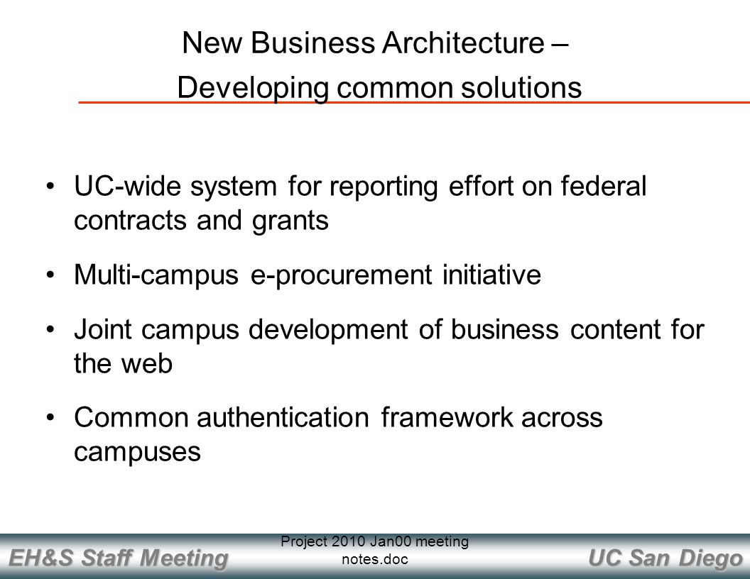 UC San Diego EH&S Staff Meeting Project 2010 Jan00 meeting notes.doc New Business Architecture – Developing common solutions UC-wide system for reporting effort on federal contracts and grants Multi-campus e-procurement initiative Joint campus development of business content for the web Common authentication framework across campuses