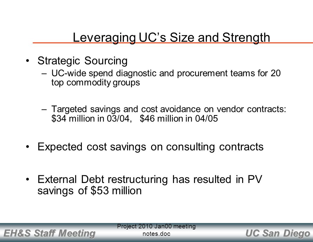 UC San Diego EH&S Staff Meeting Project 2010 Jan00 meeting notes.doc Strategic Sourcing –UC-wide spend diagnostic and procurement teams for 20 top commodity groups –Targeted savings and cost avoidance on vendor contracts: $34 million in 03/04, $46 million in 04/05 Expected cost savings on consulting contracts External Debt restructuring has resulted in PV savings of $53 million Leveraging UC’s Size and Strength