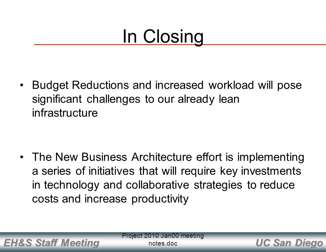 UC San Diego EH&S Staff Meeting Project 2010 Jan00 meeting notes.doc In Closing Budget Reductions and increased workload will pose significant challenges to our already lean infrastructure The New Business Architecture effort is implementing a series of initiatives that will require key investments in technology and collaborative strategies to reduce costs and increase productivity