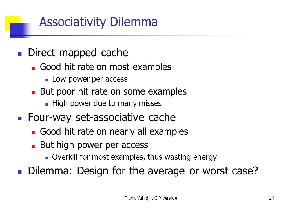 Frank Vahid, UC Riverside 24 Associativity Dilemma Direct mapped cache Good hit rate on most examples Low power per access But poor hit rate on some examples High power due to many misses Four-way set-associative cache Good hit rate on nearly all examples But high power per access Overkill for most examples, thus wasting energy Dilemma: Design for the average or worst case