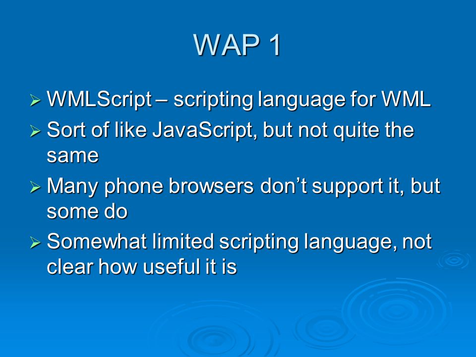 WAP 1  WMLScript – scripting language for WML  Sort of like JavaScript, but not quite the same  Many phone browsers don’t support it, but some do  Somewhat limited scripting language, not clear how useful it is