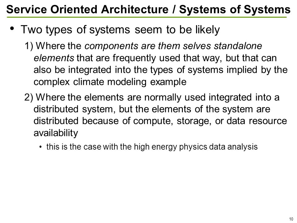 10 Service Oriented Architecture / Systems of Systems Two types of systems seem to be likely 1) Where the components are them selves standalone elements that are frequently used that way, but that can also be integrated into the types of systems implied by the complex climate modeling example 2) Where the elements are normally used integrated into a distributed system, but the elements of the system are distributed because of compute, storage, or data resource availability this is the case with the high energy physics data analysis
