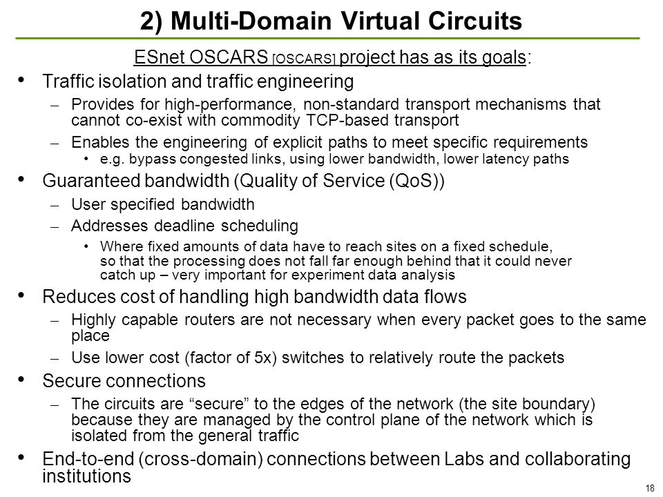 18 2) Multi-Domain Virtual Circuits ESnet OSCARS [OSCARS] project has as its goals: Traffic isolation and traffic engineering – Provides for high-performance, non-standard transport mechanisms that cannot co-exist with commodity TCP-based transport – Enables the engineering of explicit paths to meet specific requirements e.g.