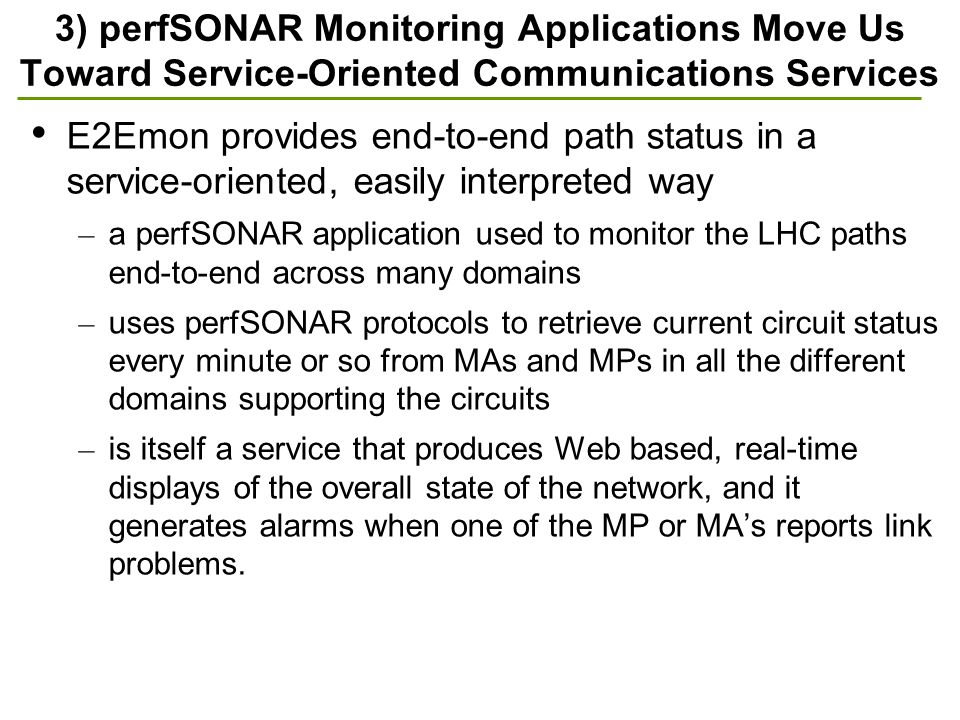 3) perfSONAR Monitoring Applications Move Us Toward Service-Oriented Communications Services E2Emon provides end-to-end path status in a service-oriented, easily interpreted way – a perfSONAR application used to monitor the LHC paths end-to-end across many domains – uses perfSONAR protocols to retrieve current circuit status every minute or so from MAs and MPs in all the different domains supporting the circuits – is itself a service that produces Web based, real-time displays of the overall state of the network, and it generates alarms when one of the MP or MA’s reports link problems.
