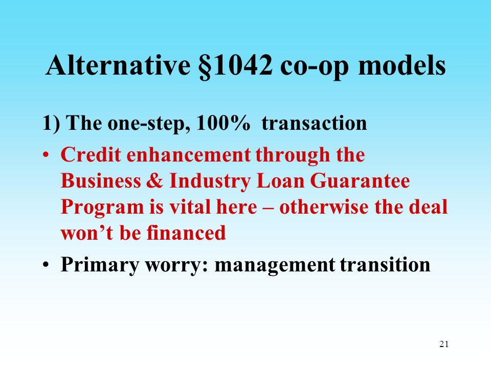 21 Alternative §1042 co-op models 1) The one-step, 100% transaction Credit enhancement through the Business & Industry Loan Guarantee Program is vital here – otherwise the deal won’t be financed Primary worry: management transition