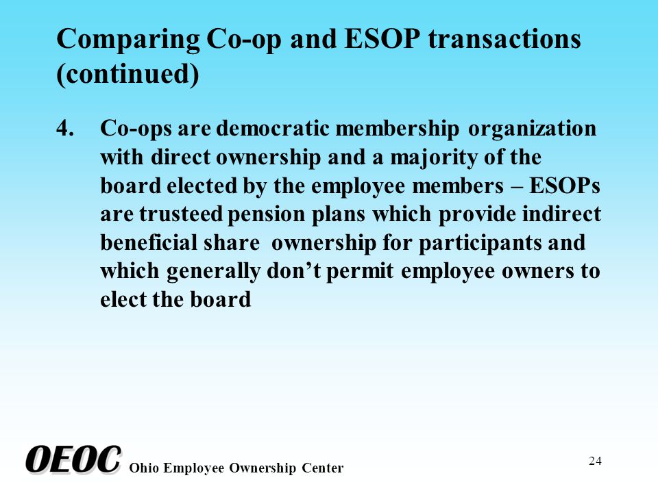 24 Ohio Employee Ownership Center Comparing Co-op and ESOP transactions (continued) 4.Co-ops are democratic membership organization with direct ownership and a majority of the board elected by the employee members – ESOPs are trusteed pension plans which provide indirect beneficial share ownership for participants and which generally don’t permit employee owners to elect the board