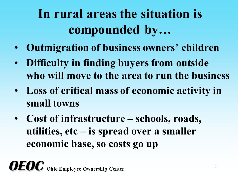 3 Ohio Employee Ownership Center In rural areas the situation is compounded by… Outmigration of business owners’ children Difficulty in finding buyers from outside who will move to the area to run the business Loss of critical mass of economic activity in small towns Cost of infrastructure – schools, roads, utilities, etc – is spread over a smaller economic base, so costs go up