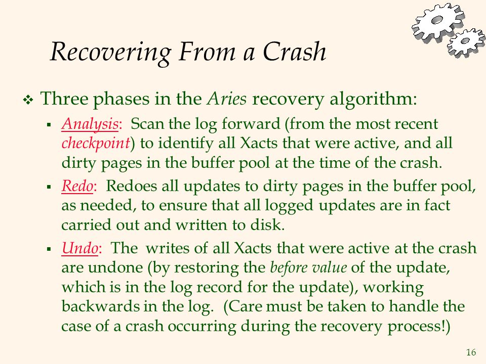 16 Recovering From a Crash  Three phases in the Aries recovery algorithm:  Analysis : Scan the log forward (from the most recent checkpoint ) to identify all Xacts that were active, and all dirty pages in the buffer pool at the time of the crash.