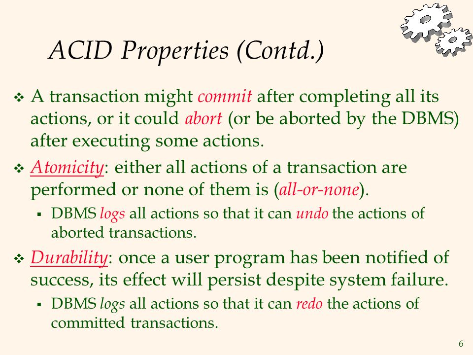 6 ACID Properties (Contd.)  A transaction might commit after completing all its actions, or it could abort (or be aborted by the DBMS) after executing some actions.