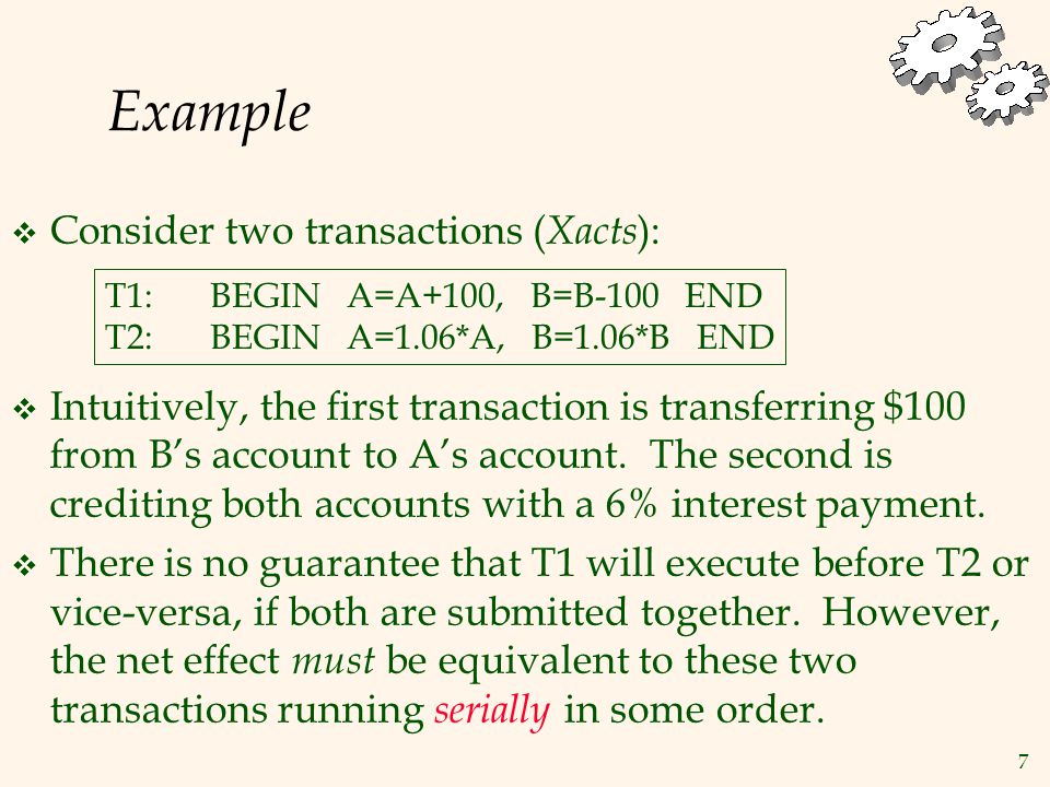 7 Example  Consider two transactions ( Xacts ): T1:BEGIN A=A+100, B=B-100 END T2:BEGIN A=1.06*A, B=1.06*B END  Intuitively, the first transaction is transferring $100 from B’s account to A’s account.