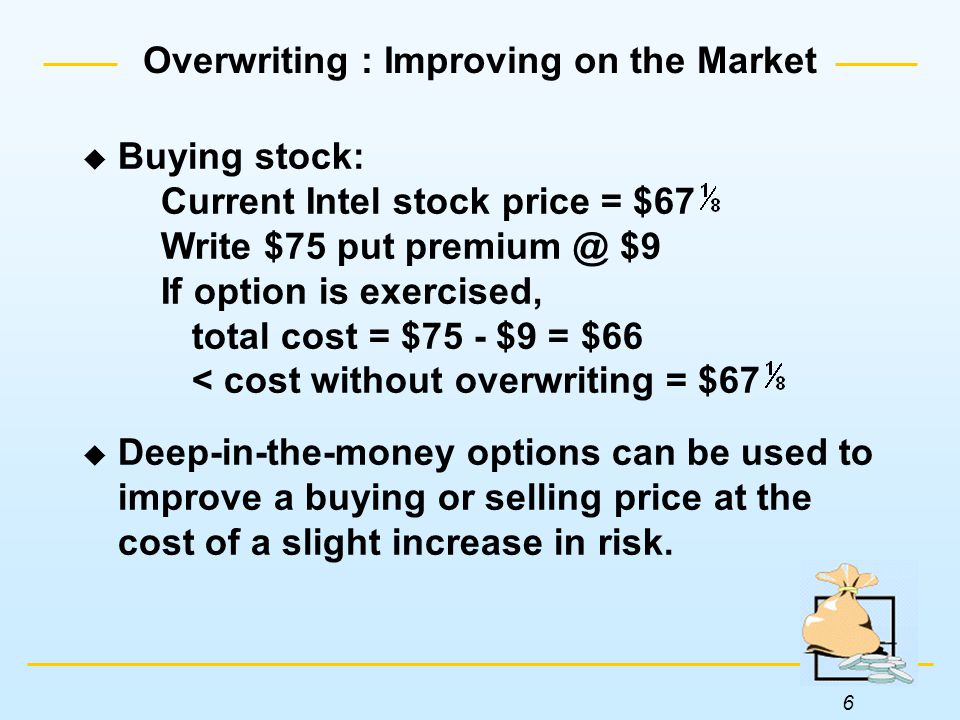 6  Buying stock: Current Intel stock price = $67 Write $75 put $9 If option is exercised, total cost = $75 - $9 = $66 < cost without overwriting = $67  Deep-in-the-money options can be used to improve a buying or selling price at the cost of a slight increase in risk.