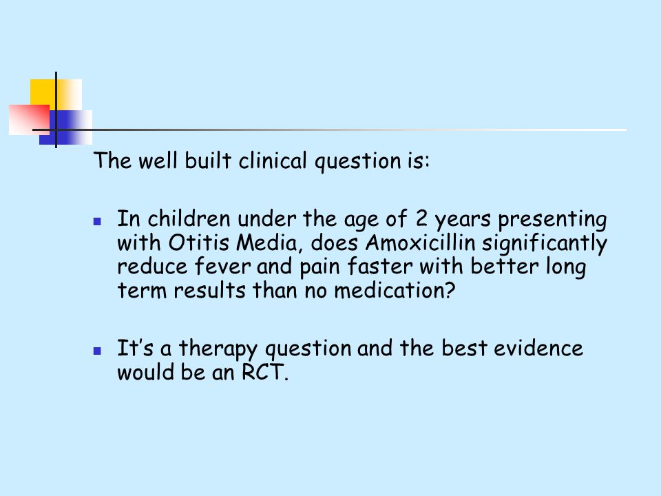 The well built clinical question is: In children under the age of 2 years presenting with Otitis Media, does Amoxicillin significantly reduce fever and pain faster with better long term results than no medication.