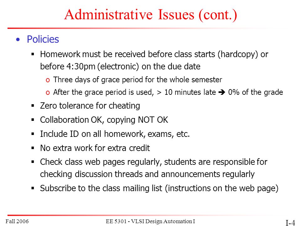 Fall 2006EE VLSI Design Automation I I-4 Administrative Issues (cont.) Policies  Homework must be received before class starts (hardcopy) or before 4:30pm (electronic) on the due date oThree days of grace period for the whole semester oAfter the grace period is used, > 10 minutes late  0% of the grade  Zero tolerance for cheating  Collaboration OK, copying NOT OK  Include ID on all homework, exams, etc.