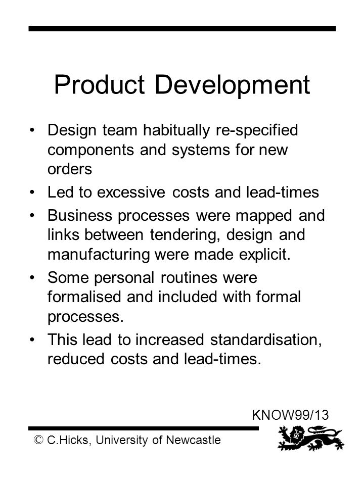 © C.Hicks, University of Newcastle KNOW99/13 Product Development Design team habitually re-specified components and systems for new orders Led to excessive costs and lead-times Business processes were mapped and links between tendering, design and manufacturing were made explicit.