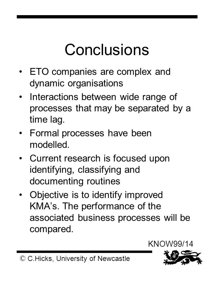 © C.Hicks, University of Newcastle KNOW99/14 Conclusions ETO companies are complex and dynamic organisations Interactions between wide range of processes that may be separated by a time lag.