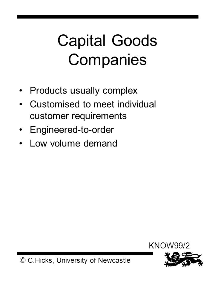 © C.Hicks, University of Newcastle KNOW99/2 Capital Goods Companies Products usually complex Customised to meet individual customer requirements Engineered-to-order Low volume demand