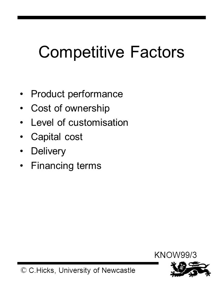 © C.Hicks, University of Newcastle KNOW99/3 Competitive Factors Product performance Cost of ownership Level of customisation Capital cost Delivery Financing terms