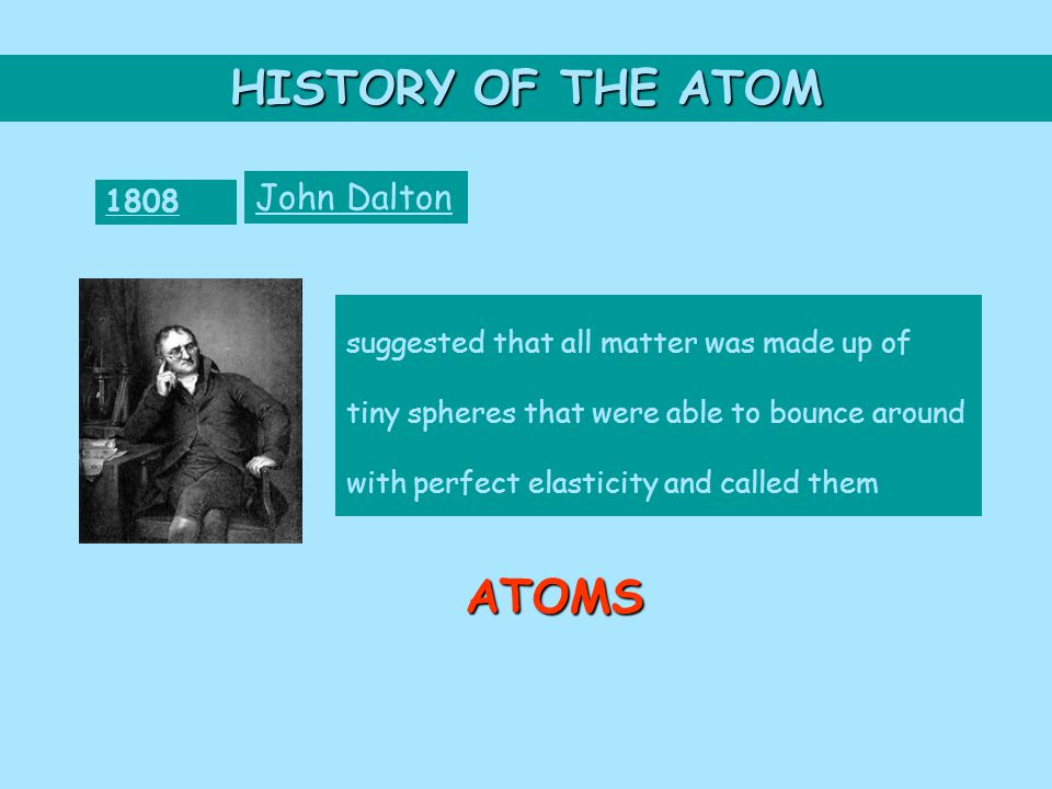 HISTORY OF THE ATOM 1808 John Dalton suggested that all matter was made up of tiny spheres that were able to bounce around with perfect elasticity and called them ATOMS