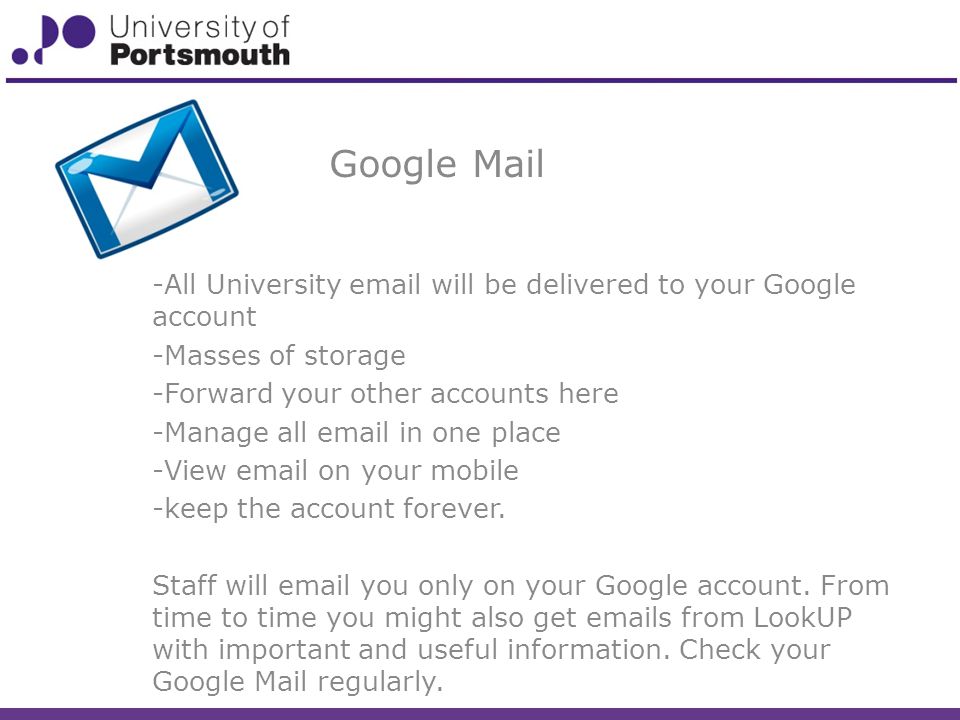 Google Mail -All University  will be delivered to your Google account -Masses of storage -Forward your other accounts here -Manage all  in one place -View  on your mobile -keep the account forever.