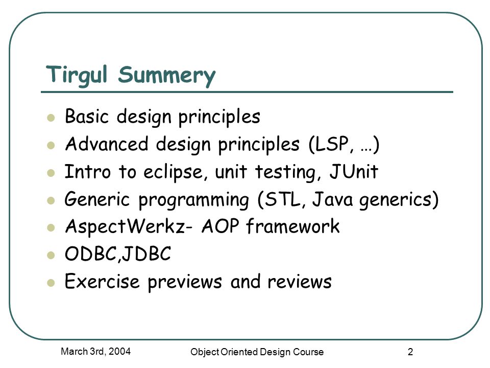 March 3rd, 2004 Object Oriented Design Course 2 Tirgul Summery Basic design principles Advanced design principles (LSP, …) Intro to eclipse, unit testing, JUnit Generic programming (STL, Java generics) AspectWerkz- AOP framework ODBC,JDBC Exercise previews and reviews