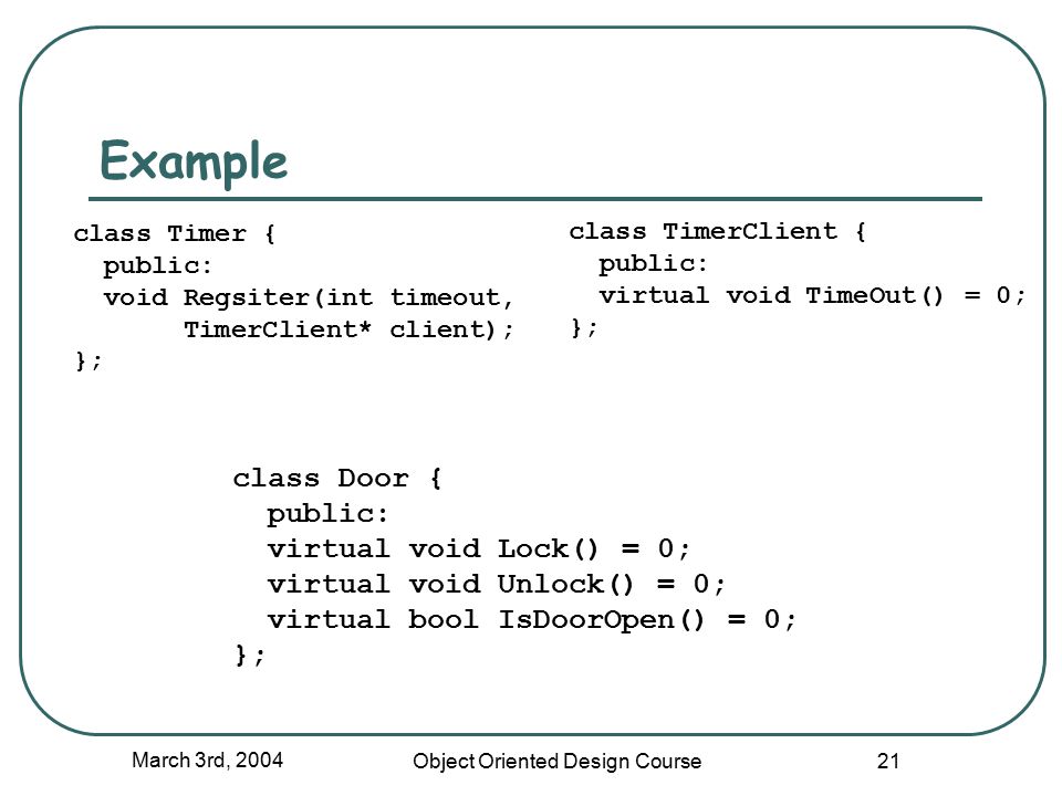 March 3rd, 2004 Object Oriented Design Course 21 Example class Door { public: virtual void Lock() = 0; virtual void Unlock() = 0; virtual bool IsDoorOpen() = 0; }; class Timer { public: void Regsiter(int timeout, TimerClient* client); }; class TimerClient { public: virtual void TimeOut() = 0; };
