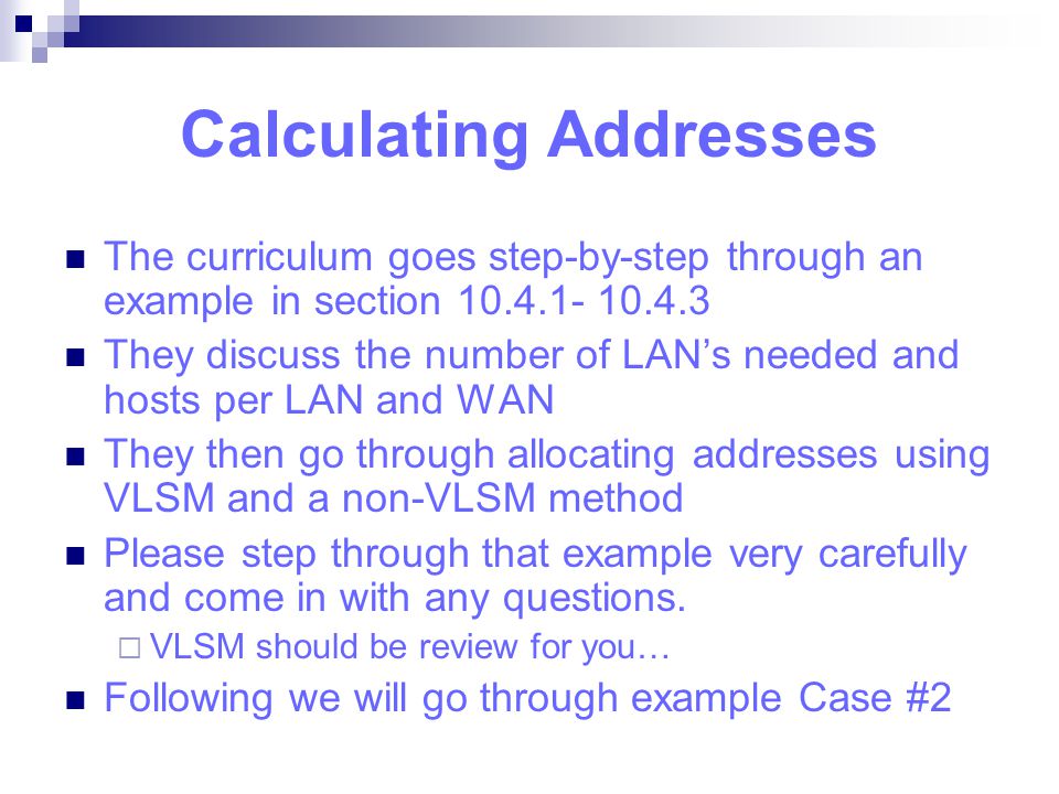 Calculating Addresses The curriculum goes step-by-step through an example in section They discuss the number of LAN’s needed and hosts per LAN and WAN They then go through allocating addresses using VLSM and a non-VLSM method Please step through that example very carefully and come in with any questions.