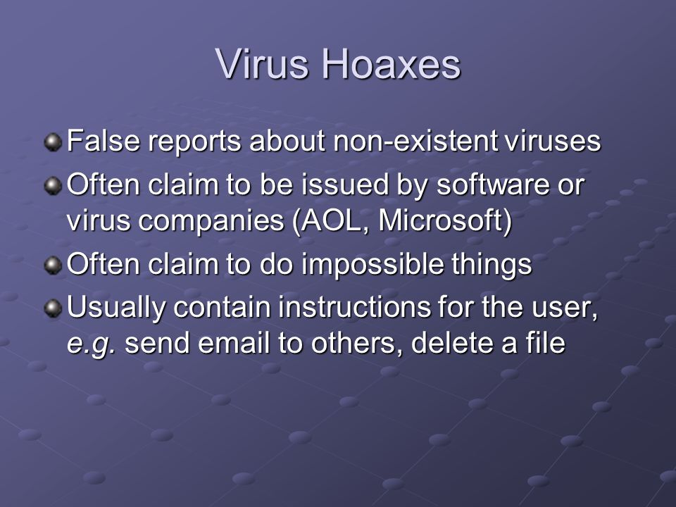 Virus Hoaxes False reports about non-existent viruses Often claim to be issued by software or virus companies (AOL, Microsoft) Often claim to do impossible things Usually contain instructions for the user, e.g.
