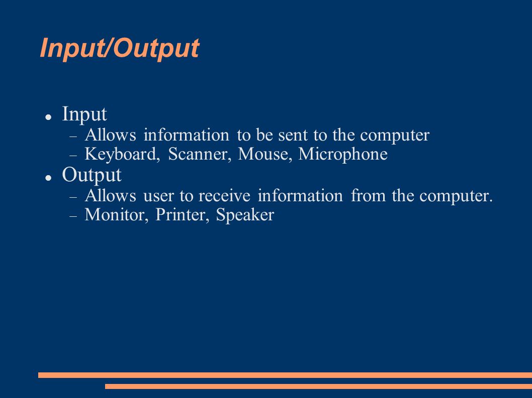 Input/Output Input  Allows information to be sent to the computer  Keyboard, Scanner, Mouse, Microphone Output  Allows user to receive information from the computer.