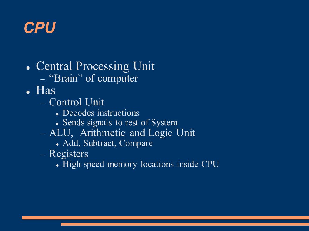 CPU Central Processing Unit  Brain of computer Has  Control Unit Decodes instructions Sends signals to rest of System  ALU, Arithmetic and Logic Unit Add, Subtract, Compare  Registers High speed memory locations inside CPU