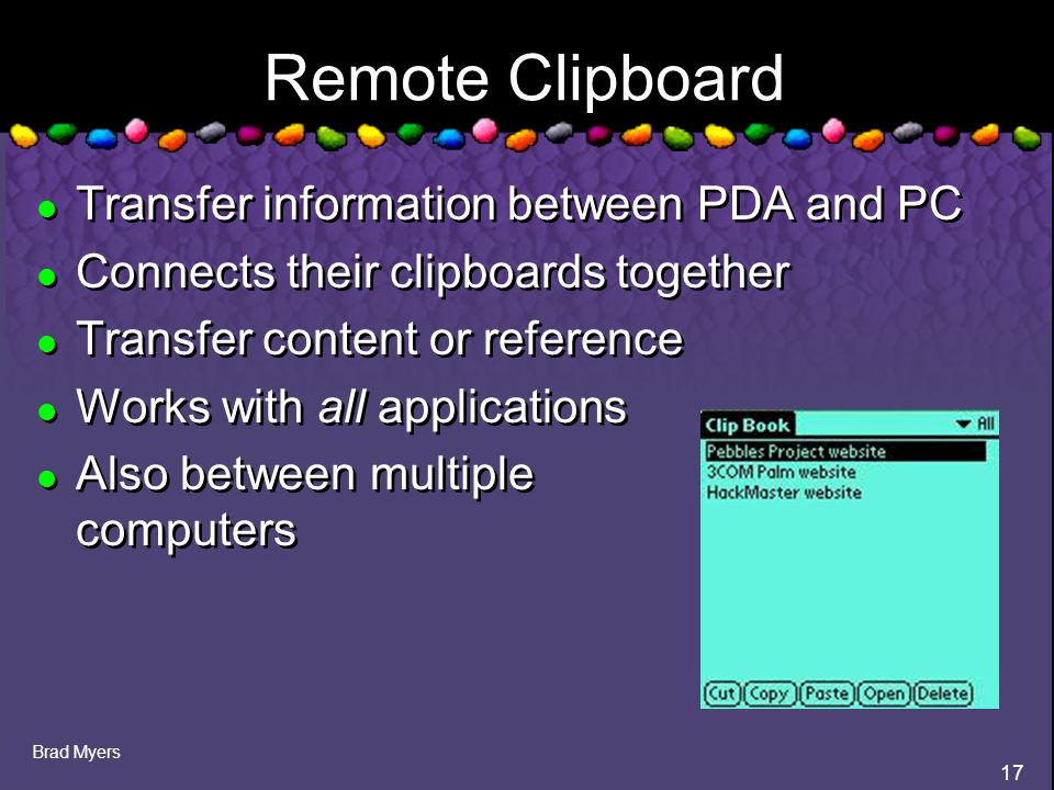 Brad Myers 17 Remote Clipboard l Transfer information between PDA and PC l Connects their clipboards together l Transfer content or reference l Works with all applications l Also between multiple computers l Transfer information between PDA and PC l Connects their clipboards together l Transfer content or reference l Works with all applications l Also between multiple computers
