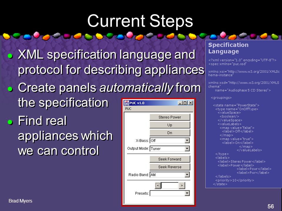 Brad Myers 56 Current Steps l XML specification language and protocol for describing appliances l Create panels automatically from the specification l Find real appliances which we can control l XML specification language and protocol for describing appliances l Create panels automatically from the specification l Find real appliances which we can control Specification Language <spec xmlns= puc.xsd xmlns:xsi=   hema-instance xmlns:xsd=   chema name= Audiophase 5 CD Stereo > Off On Stereo Power Power Powr Pwr 10