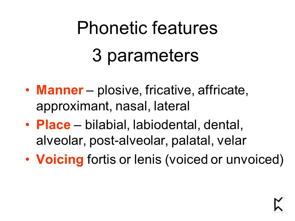 Phonetic features Manner – plosive, fricative, affricate, approximant, nasal, lateral Place – bilabial, labiodental, dental, alveolar, post-alveolar, palatal, velar Voicing fortis or lenis (voiced or unvoiced) 3 parameters